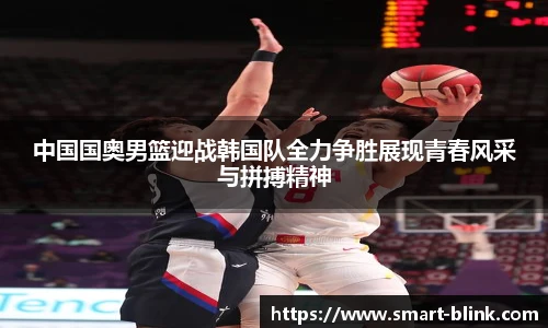 中国国奥男篮迎战韩国队全力争胜展现青春风采与拼搏精神