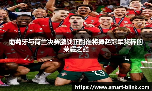 葡萄牙与荷兰决赛激战正酣谁将捧起冠军奖杯的荣耀之巅